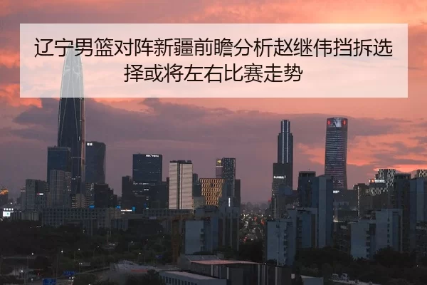 辽宁男篮对阵新疆前瞻分析赵继伟挡拆选择或将左右比赛走势