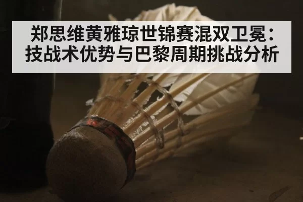 郑思维黄雅琼世锦赛混双卫冕:技战术优势与巴黎周期挑战分析