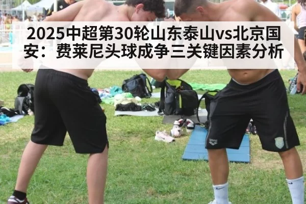 2025中超第30轮山东泰山vs北京国安：费莱尼头球成争三关键因素分析