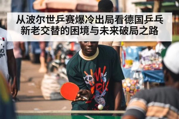 从波尔世乒赛爆冷出局看德国乒乓新老交替的困境与未来破局之路 - bandaotiyu