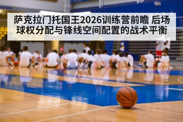 萨克拉门托国王2026训练营前瞻 后场球权分配与锋线空间配置的战术平衡 - bandaotiyu